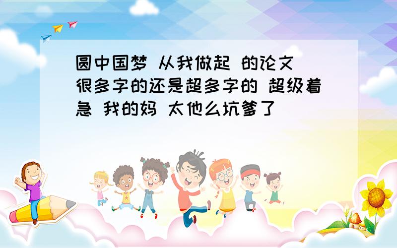 圆中国梦 从我做起 的论文 很多字的还是超多字的 超级着急 我的妈 太他么坑爹了