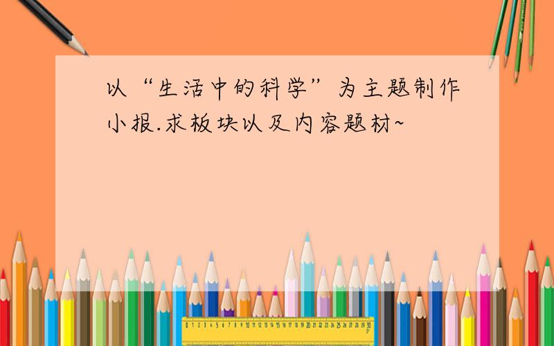 以“生活中的科学”为主题制作小报.求板块以及内容题材~