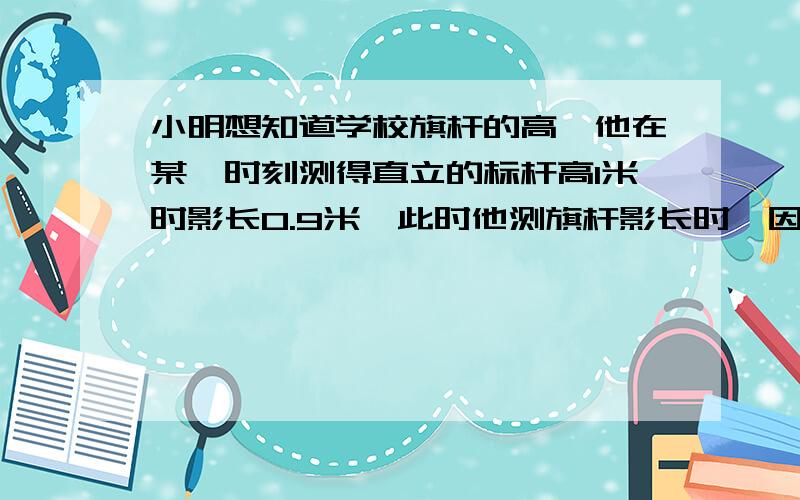 小明想知道学校旗杆的高,他在某一时刻测得直立的标杆高1米时影长0.9米,此时他测旗杆影长时,因为旗杆靠近建筑物,影子不全落在地面上,有一部分影子在墙上,他测得地面部分影长2.7米,又测