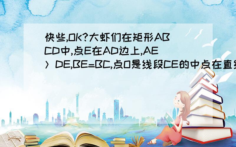 快些,OK?大虾们在矩形ABCD中,点E在AD边上,AE＞DE,BE=BC,点O是线段CE的中点在直线AD上是否存在点F ,使得以B,C,E,F为顶点的四边形为菱形?如果存在,试画出点F的位置,并作出适当说明；如果不在,请说