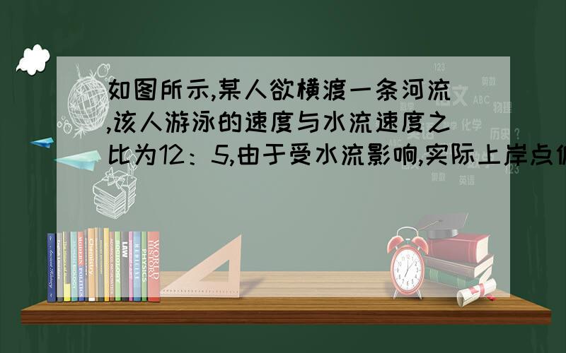 如图所示,某人欲横渡一条河流,该人游泳的速度与水流速度之比为12：5,由于受水流影响,实际上岸点偏离因到达点100米处,求他实际游了多少米?B C________________________---------------------------------____