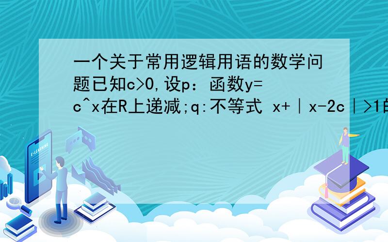 一个关于常用逻辑用语的数学问题已知c>0,设p：函数y=c^x在R上递减;q:不等式 x+｜x-2c｜>1的解集为R,如果