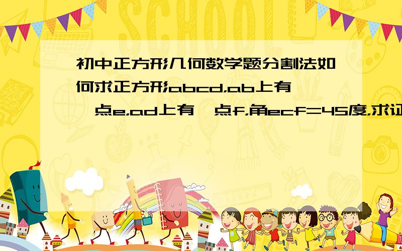 初中正方形几何数学题分割法如何求正方形abcd，ab上有一点e，ad上有一点f，角ecf=45度，求证，ef=be+fd辅助线为bg垂直于ef，可以添加其他辅助线，不过不能是延长ad