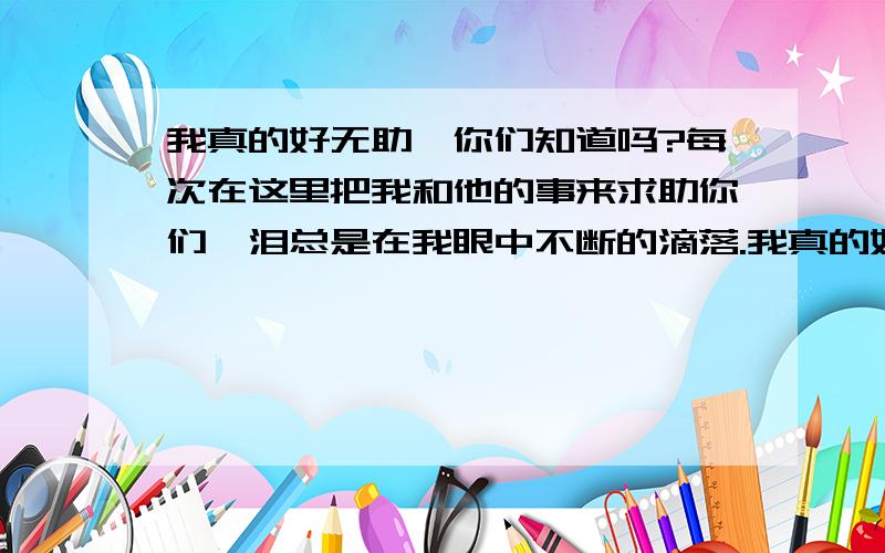 我真的好无助,你们知道吗?每次在这里把我和他的事来求助你们,泪总是在我眼中不断的滴落.我真的好无助,你们知道吗?每次在这里把我和他的事来求助你们,泪总是在我眼中不断的滴落,和他