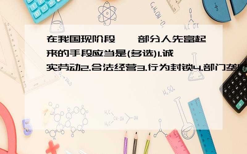 在我国现阶段,一部分人先富起来的手段应当是(多选)1.诚实劳动2.合法经营3.行为封锁4.部门垄断5.地方保护