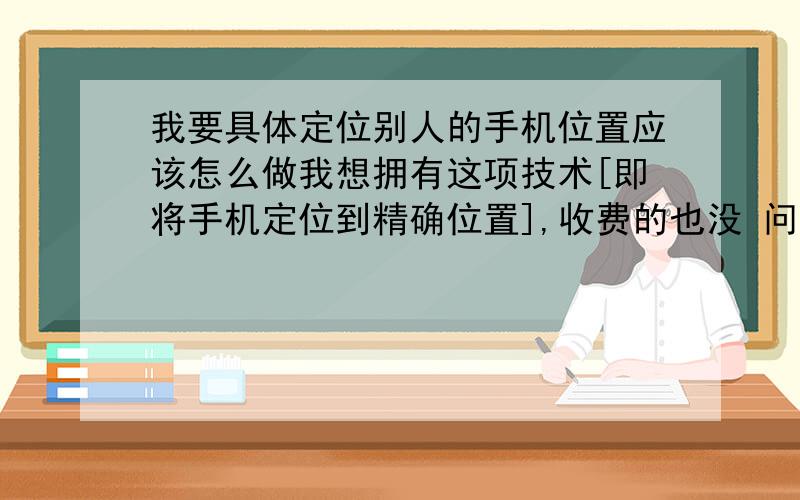 我要具体定位别人的手机位置应该怎么做我想拥有这项技术[即将手机定位到精确位置],收费的也没 问题,请给予答复,谢谢!