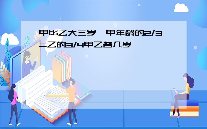 甲比乙大三岁,甲年龄的2/3=乙的3/4甲乙各几岁