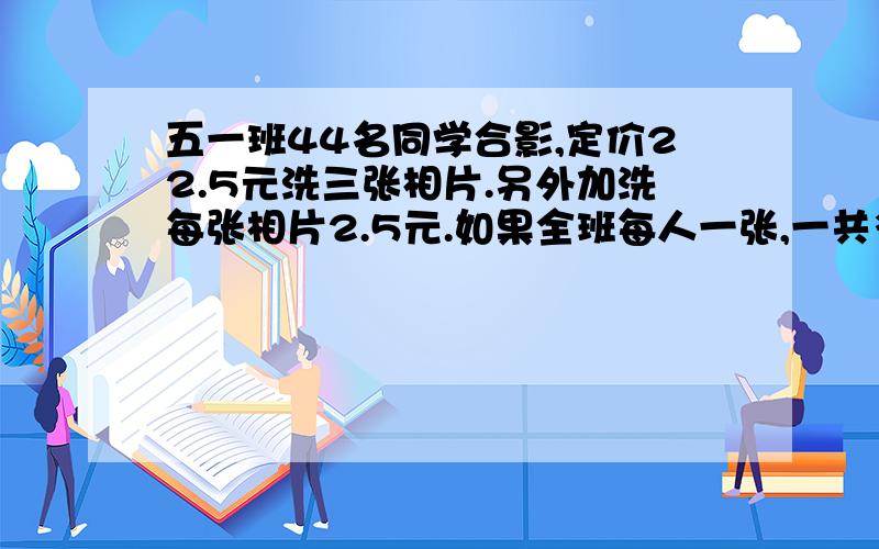 五一班44名同学合影,定价22.5元洗三张相片.另外加洗每张相片2.5元.如果全班每人一张,一共多少元?