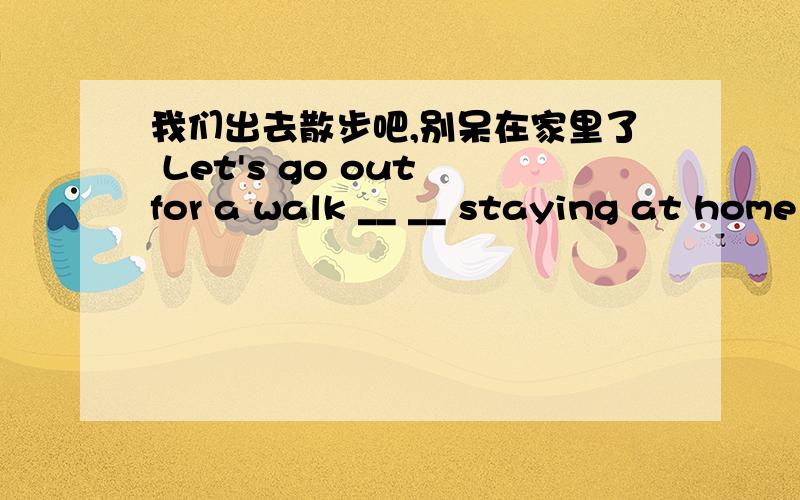 我们出去散步吧,别呆在家里了 Let's go out for a walk __ __ staying at home