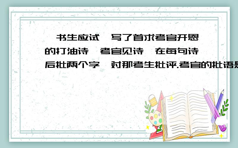 一书生应试,写了首求考官开恩的打油诗,考官见诗,在每句诗后批两个字,对那考生批评.考官的批语是考生写的打油诗是;未曾提笔泪涟涟,苦读寒窗十几年.考官要不把我取,归家一命染黄泉.