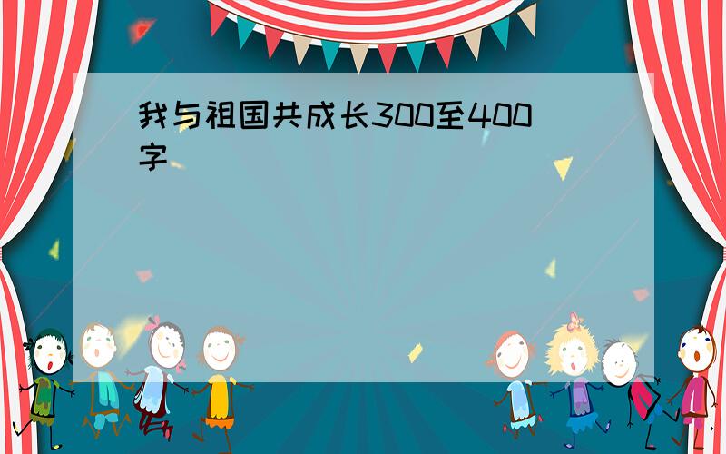 我与祖国共成长300至400字