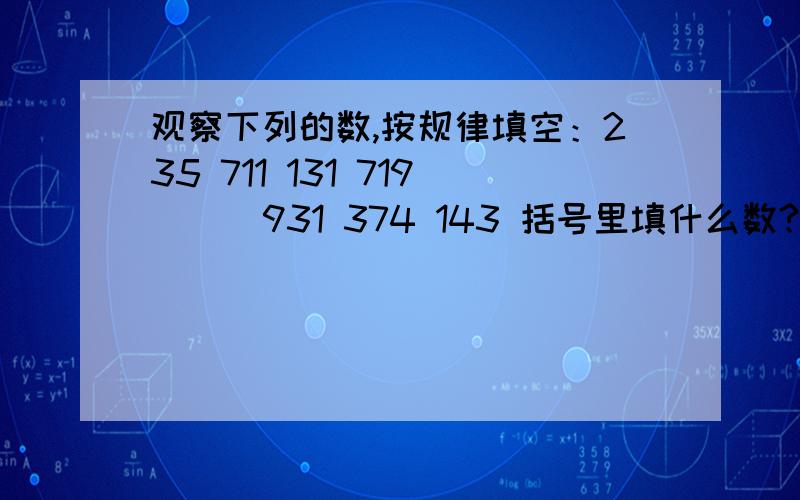 观察下列的数,按规律填空：235 711 131 719 （ ）931 374 143 括号里填什么数?