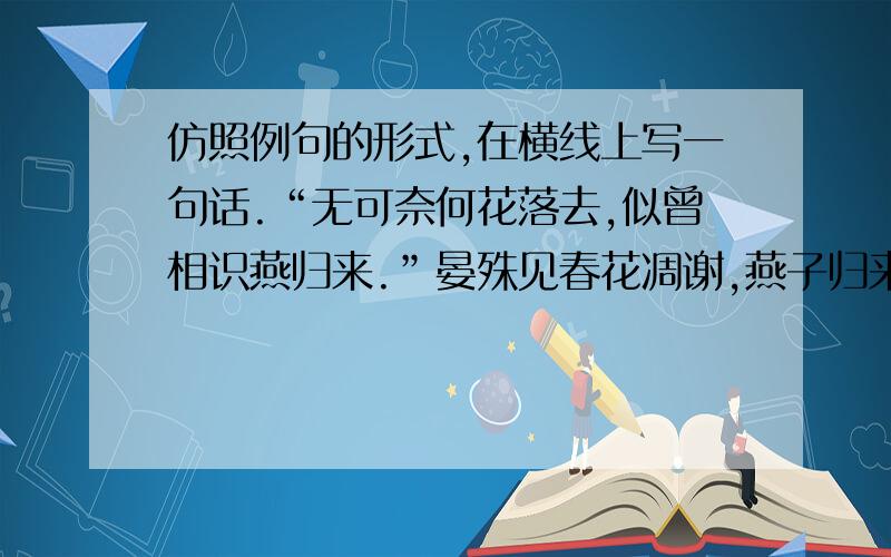 仿照例句的形式,在横线上写一句话.“无可奈何花落去,似曾相识燕归来.”晏殊见春花凋谢,燕子归来,心中不禁产生了对春光逝去的惋惜、怅惘之情.不禁产生了对春光逝去的惋惜、怅惘之情.