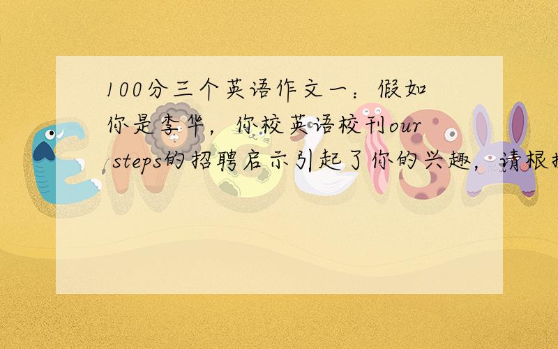 100分三个英语作文一：假如你是李华，你校英语校刊our steps的招聘启示引起了你的兴趣，请根据下列信息用英文写一篇申请信。姓名：李华 年龄：17 年级：兴趣：摄影，写作，户外运动 其