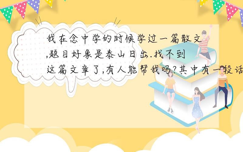 我在念中学的时候学过一篇散文,题目好象是泰山日出.找不到这篇文章了,有人能帮我吗?其中有一段话是：如果说我登泰山是在欣赏一副画卷,那么我现在才算看到它最精彩的部分；如果说我