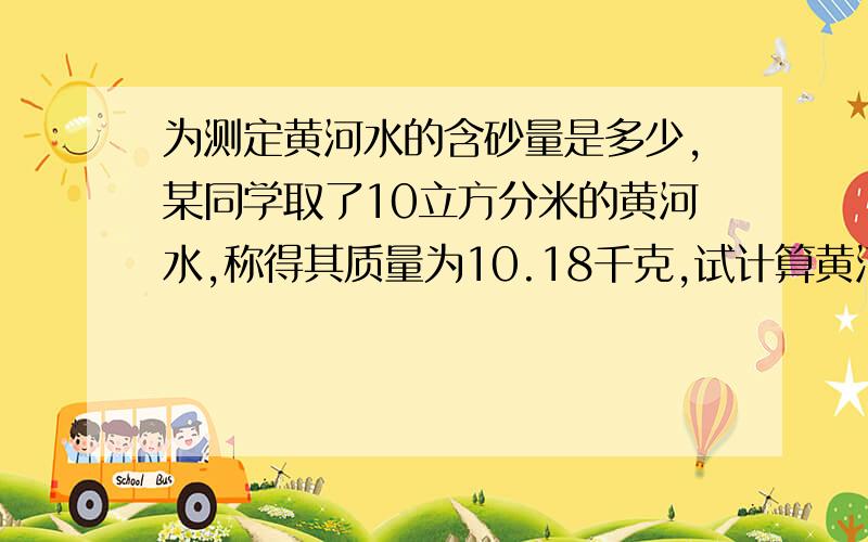 为测定黄河水的含砂量是多少,某同学取了10立方分米的黄河水,称得其质量为10.18千克,试计算黄河水的含砂量.（砂的密度=2.5×10的三次方千克每立方米）