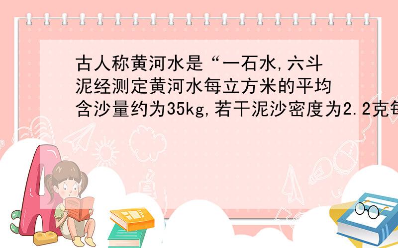 古人称黄河水是“一石水,六斗泥经测定黄河水每立方米的平均含沙量约为35kg,若干泥沙密度为2.2克每立方厘米,则黄河水的密度