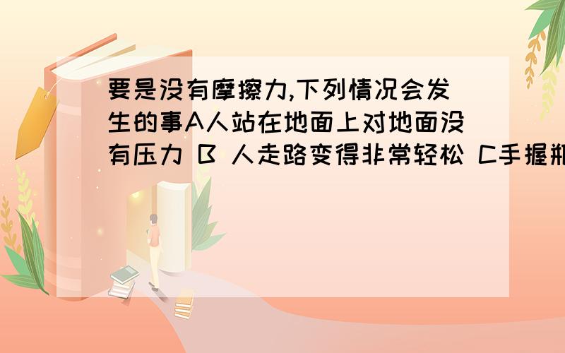 要是没有摩擦力,下列情况会发生的事A人站在地面上对地面没有压力 B 人走路变得非常轻松 C手握瓶子,瓶子要掉下来D所有物体将做匀速直线运动