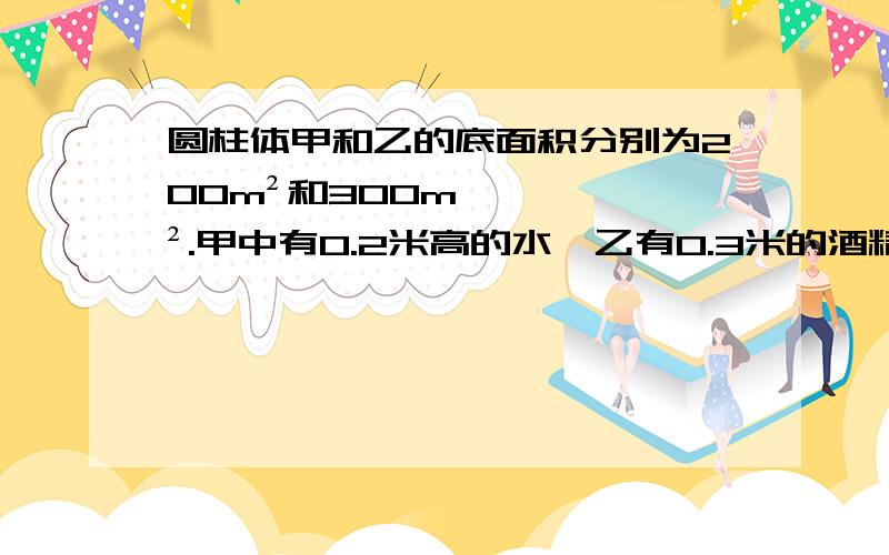 圆柱体甲和乙的底面积分别为200m²和300m².甲中有0.2米高的水,乙有0.3米的酒精,若从两容器中分别抽出质量为M的水与酒精,当p水>p酒精,质量M的范围为