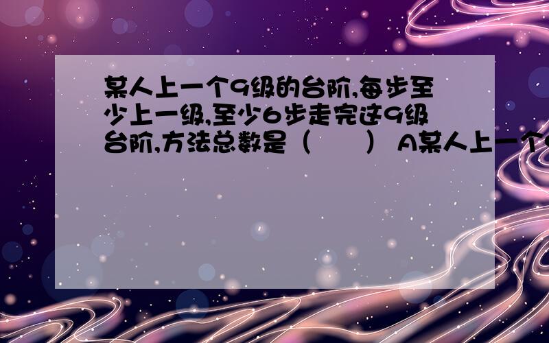 某人上一个9级的台阶,每步至少上一级,至少6步走完这9级台阶,方法总数是（　　） A某人上一个9级的台阶,每步至少上一级,至少6步走完这9级台阶,方法总数是（　　）A．37\x09B．84\x09C．92\x09D