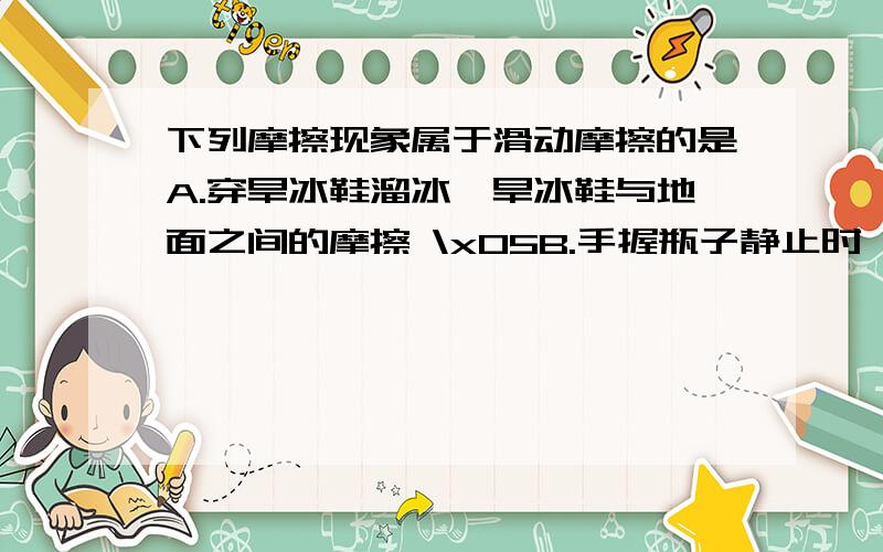 下列摩擦现象属于滑动摩擦的是A.穿旱冰鞋溜冰,旱冰鞋与地面之间的摩擦 \x05B.手握瓶子静止时,手与瓶子之间的摩擦\x05C.\x05人走路时,鞋底与地面之间的摩擦\x05D.\x05狗拉雪撬,雪撬与雪地之间