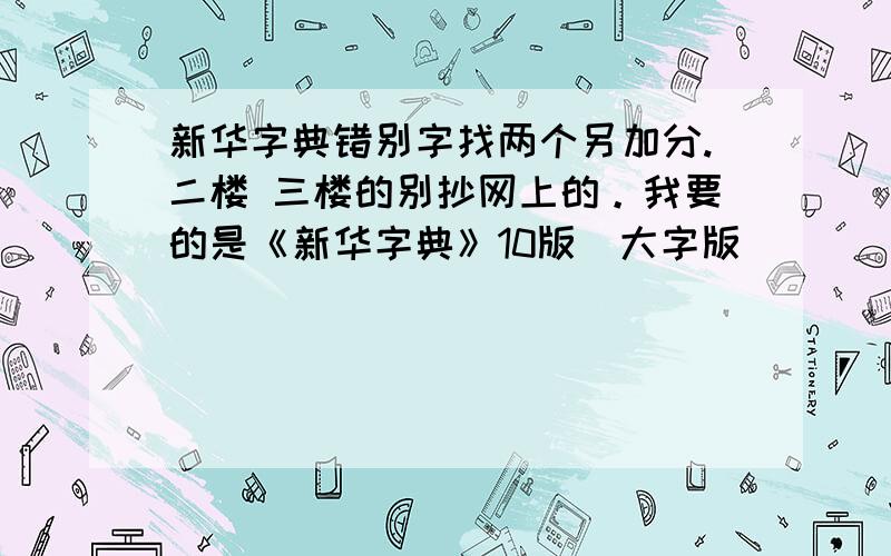 新华字典错别字找两个另加分.二楼 三楼的别抄网上的。我要的是《新华字典》10版（大字版）