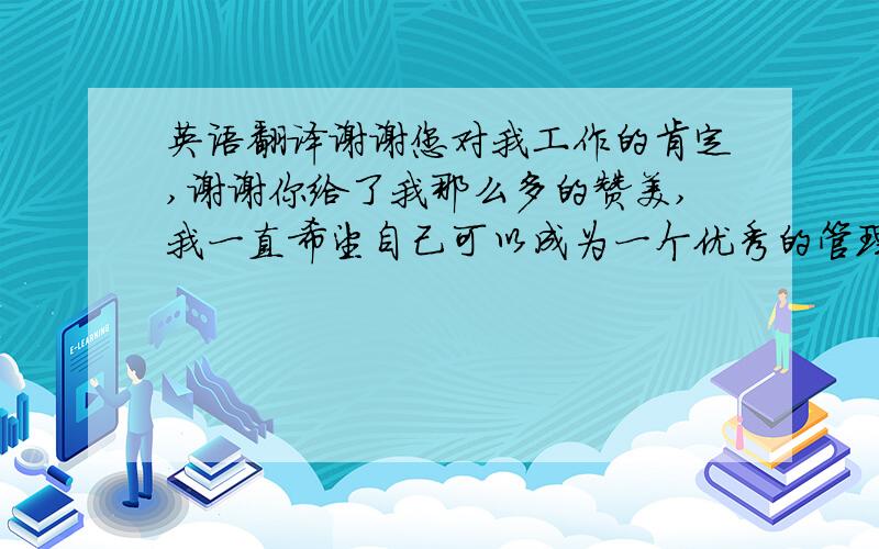 英语翻译谢谢您对我工作的肯定,谢谢你给了我那么多的赞美,我一直希望自己可以成为一个优秀的管理者,是你给了我这样的一个平台,是我团队里的每一位成员给了我这样一个机会,是你们大