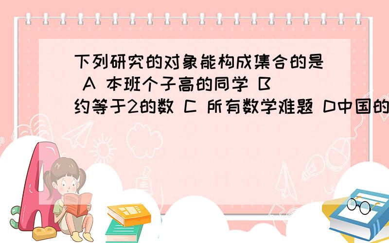 下列研究的对象能构成集合的是 A 本班个子高的同学 B 约等于2的数 C 所有数学难题 D中国的直辖市