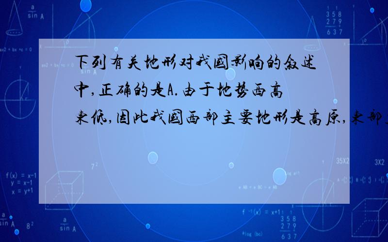 下列有关地形对我国影响的叙述中,正确的是A.由于地势西高东低,因此我国西部主要地形是高原,东部主要地形是平原B.地形多种多样,造成我国耕地数量很少C.因为我国地势西高东低,呈阶级状