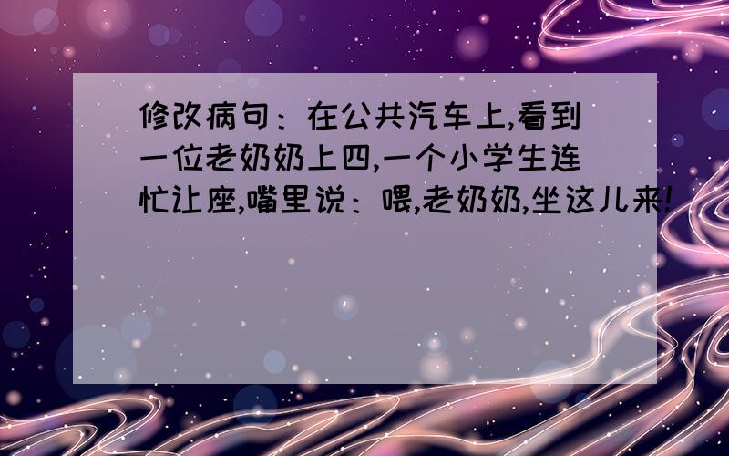 修改病句：在公共汽车上,看到一位老奶奶上四,一个小学生连忙让座,嘴里说：喂,老奶奶,坐这儿来!