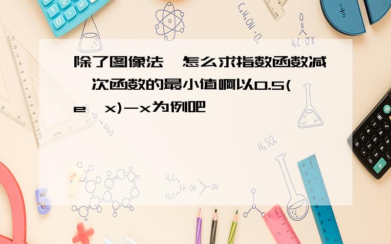 除了图像法,怎么求指数函数减一次函数的最小值啊以0.5(e^x)-x为例吧