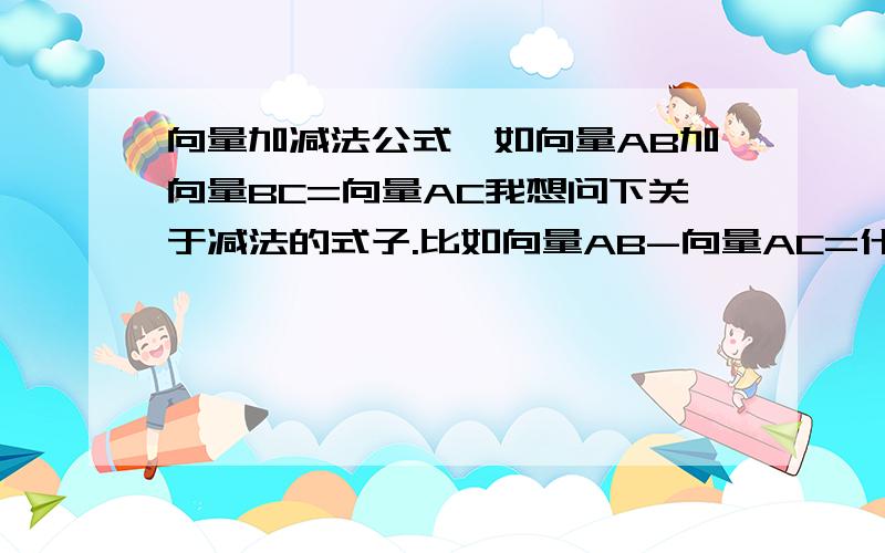 向量加减法公式,如向量AB加向量BC=向量AC我想问下关于减法的式子.比如向量AB-向量AC=什么.不要光回答我上面的问题。最好再给我列几个。