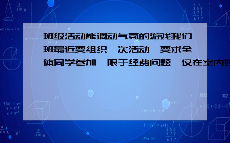 班级活动能调动气氛的游戏我们班最近要组织一次活动,要求全体同学参加,限于经费问题,仅在室内娱乐,麻烦各位给想几个调动气氛的游戏,太原始的丢手绢之类的就算了.