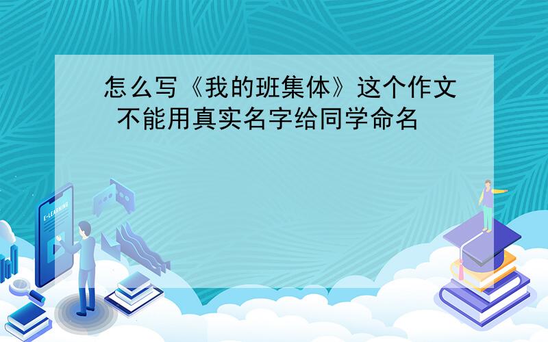 怎么写《我的班集体》这个作文 不能用真实名字给同学命名