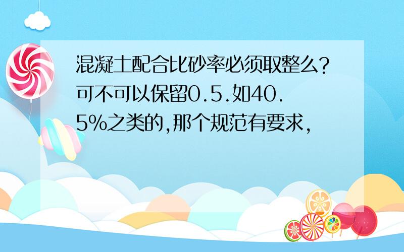 混凝土配合比砂率必须取整么?可不可以保留0.5.如40.5%之类的,那个规范有要求,