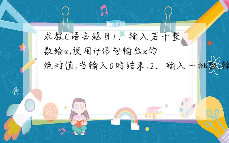 求教C语言题目1．输入若干整数给x,使用if语句输出x的绝对值,当输入0时结束.2．输入一批数,输出比相邻数大的数,当输入0时结束.3．将输入字符的大写字符转换成小写字符输出,小写字符原样