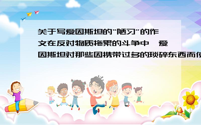 关于写爱因斯坦的“陋习”的作文在反对物质拖累的斗争中,爱因斯坦对那些因携带过多的琐碎东西而使生活复杂化的人表示可怜.有一次,他提着妻子为他整理好的手提箱去伦敦,然后又一动不