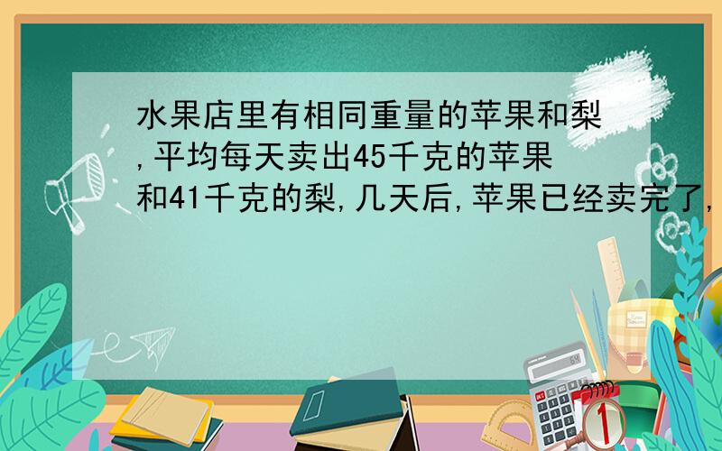 水果店里有相同重量的苹果和梨,平均每天卖出45千克的苹果和41千克的梨,几天后,苹果已经卖完了,梨还剩下16千克.水果店原有梨和苹果各多少千克?