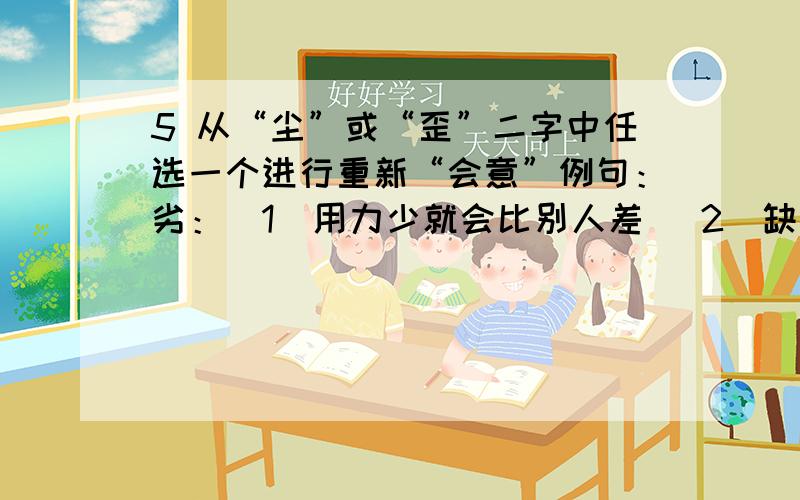 5 从“尘”或“歪”二字中任选一个进行重新“会意”例句：劣：（1）用力少就会比别人差 （2）缺少能力的人就可能表现得比别人差6 给“写得好”加上一定的上下文,使其符合以下要求例