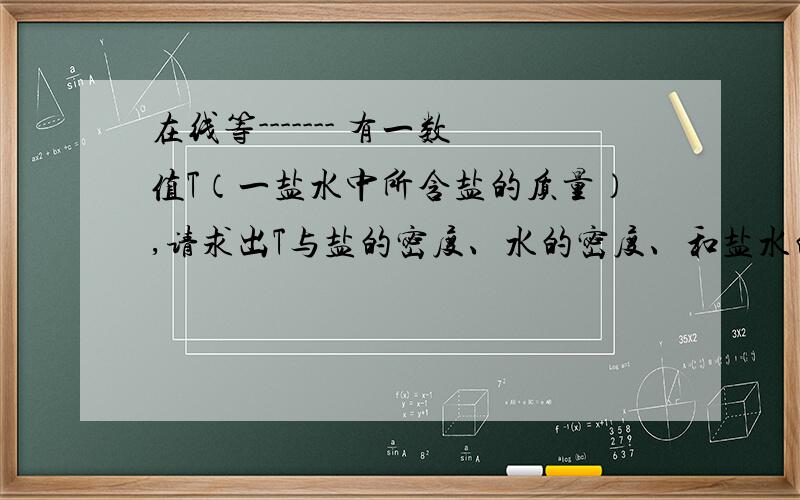 在线等------- 有一数值T（一盐水中所含盐的质量）,请求出T与盐的密度、水的密度、和盐水的密度的关系.请回答详细些,先谢谢啦 ,   今天下午我一定要等到准确答案.