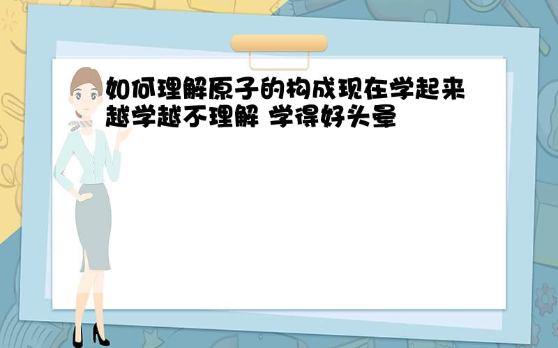 如何理解原子的构成现在学起来越学越不理解 学得好头晕