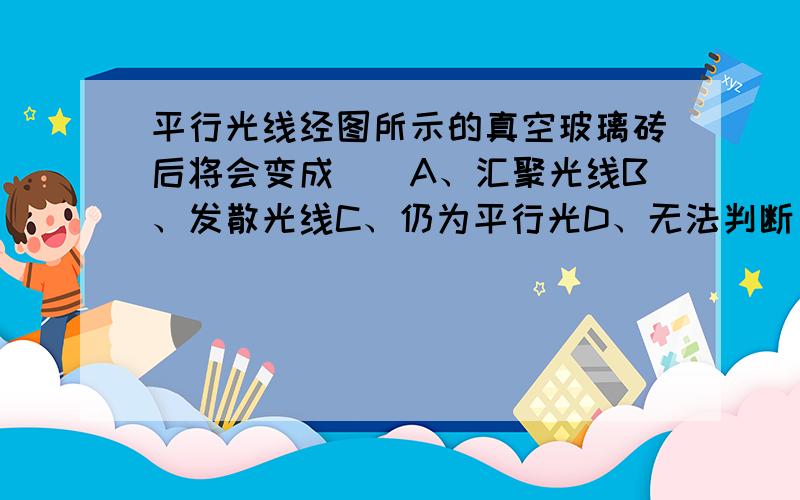 平行光线经图所示的真空玻璃砖后将会变成（）A、汇聚光线B、发散光线C、仍为平行光D、无法判断