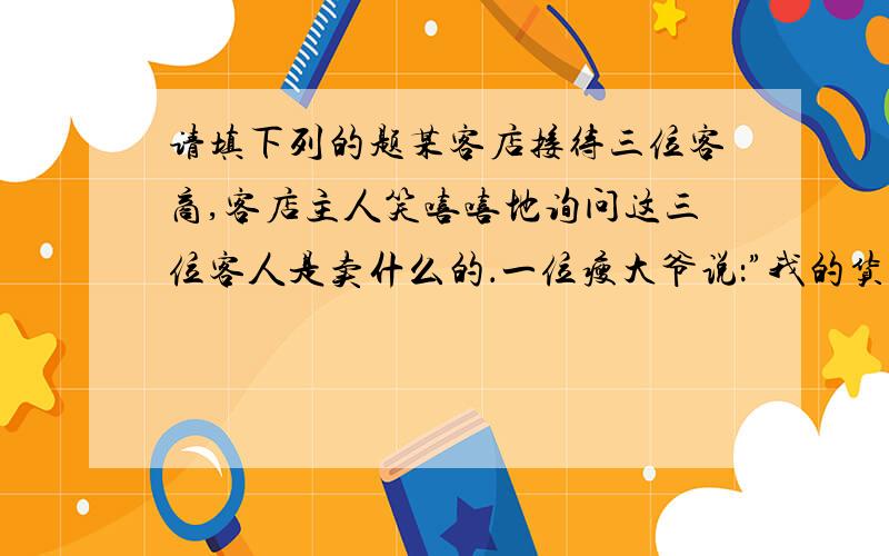 请填下列的题某客店接待三位客商,客店主人笑嘻嘻地询问这三位客人是卖什么的．一位瘦大爷说：”我的货’远看象座山,近看不是山,上边水直流,下边有人走’．”店主听了满意地点点头：