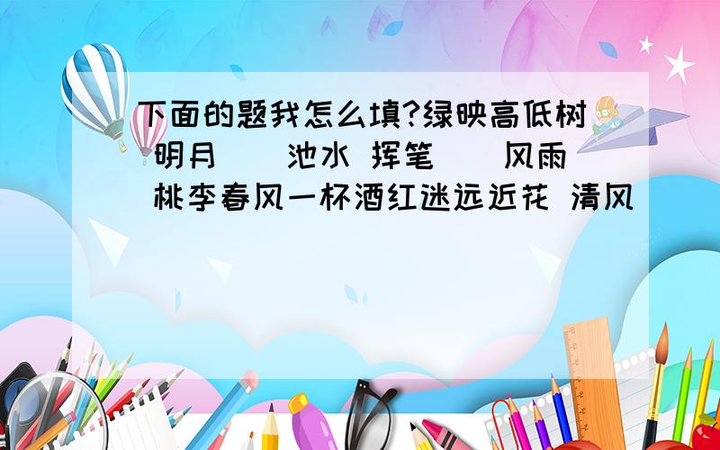 下面的题我怎么填?绿映高低树 明月（）池水 挥笔（）风雨 桃李春风一杯酒红迷远近花 清风（）（）（） 铺纸（）云烟 江湖夜雨十年灯白沙白水白洋淀 雪（）竹枝头点地（）海（）河（