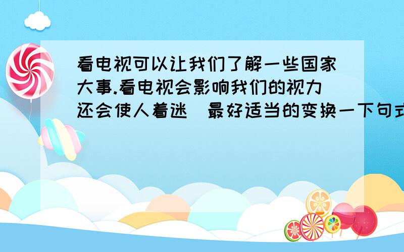 看电视可以让我们了解一些国家大事.看电视会影响我们的视力还会使人着迷（最好适当的变换一下句式）看电视有好的方面也有坏的方面,我们要有节制的使用它.