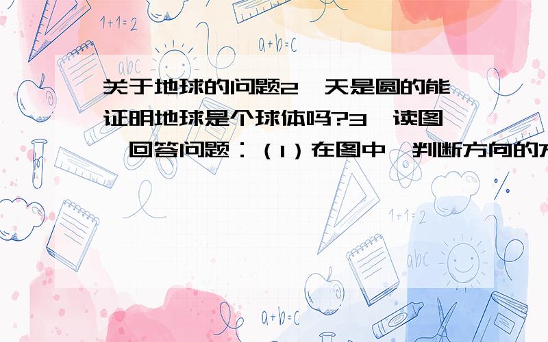 关于地球的问题2、天是圆的能证明地球是个球体吗?3、读图,回答问题：（1）在图中,判断方向的方法是（   ）A.上北下南,左西右东B.根据经线指示的南北方向C.根据方向标判断D.三种方法都可