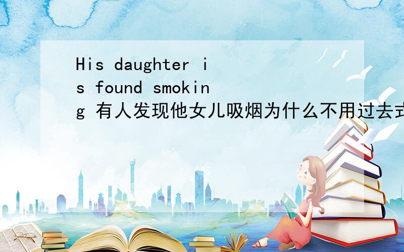 His daughter is found smoking 有人发现他女儿吸烟为什么不用过去式 his daughter was found smoking