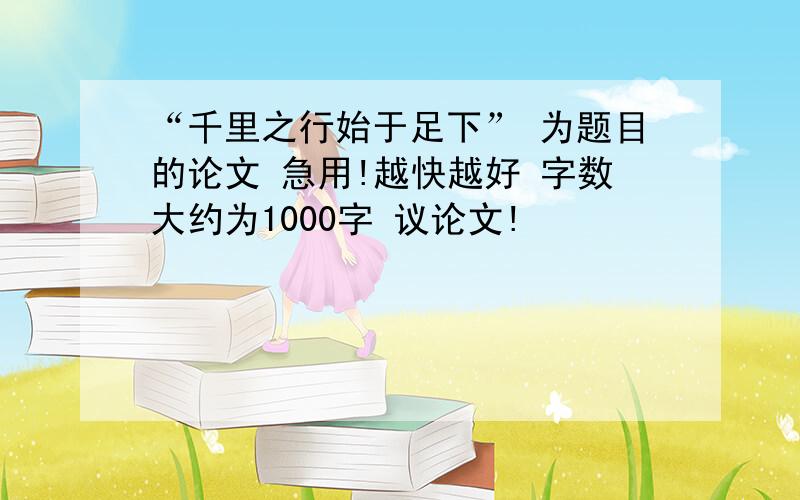 “千里之行始于足下” 为题目的论文 急用!越快越好 字数大约为1000字 议论文!