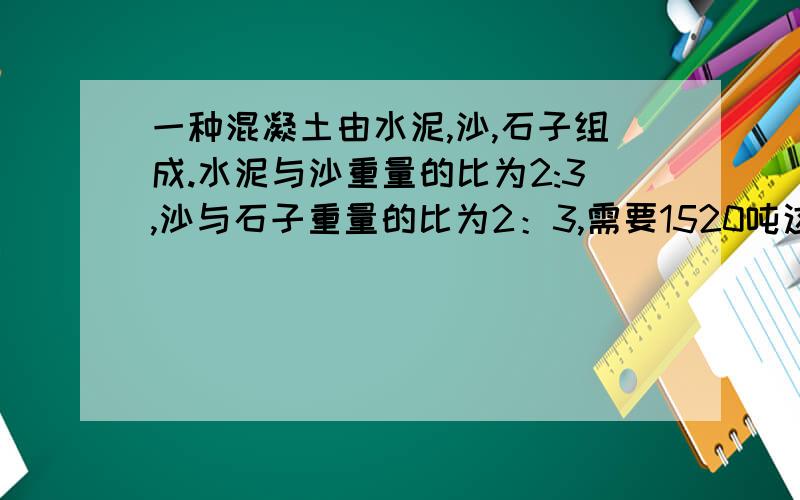 一种混凝土由水泥,沙,石子组成.水泥与沙重量的比为2:3,沙与石子重量的比为2：3,需要1520吨这种混凝土,这三种原料各需多少千克?