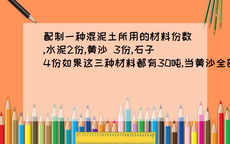 配制一种混泥土所用的材料份数,水泥2份,黄沙 3份,石子4份如果这三种材料都有30吨,当黄沙全部用完时,水泥还剩多少吨?石子还需增加多少吨?